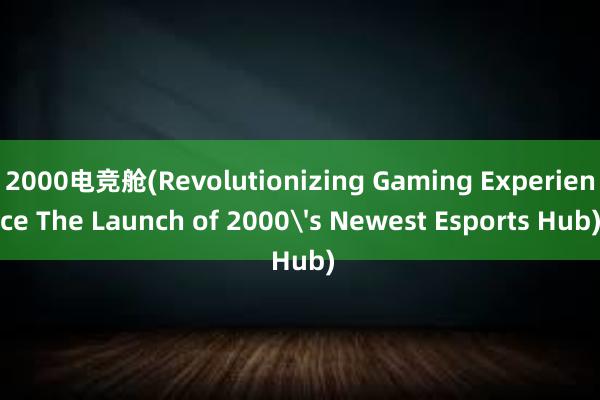 2000电竞舱(Revolutionizing Gaming Experience The Launch of 2000