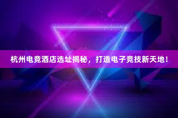 杭州电竞酒店选址揭秘，打造电子竞技新天地！